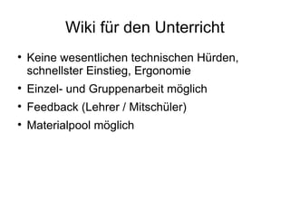 Wiki für den Unterricht Keine wesentlichen technischen Hürden, schnellster Einstieg, Ergonomie Einzel- und Gruppenarbeit möglich Feedback (Lehrer / Mitschüler) Materialpool möglich 