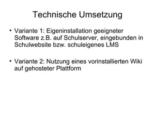 Technische Umsetzung Variante 1: Eigeninstallation geeigneter Software z.B. auf Schulserver, eingebunden in Schulwebsite bzw. schuleigenes LMS Variante 2: Nutzung eines vorinstallierten Wiki auf gehosteter Plattform 