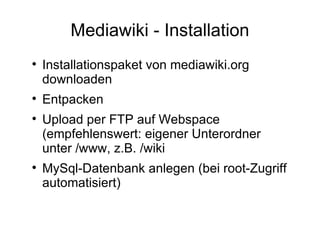 Mediawiki - Installation Installationspaket von mediawiki.org downloaden Entpacken Upload per FTP auf Webspace  (empfehlenswert: eigener Unterordner unter /www, z.B. /wiki MySql-Datenbank anlegen (bei root-Zugriff automatisiert) 