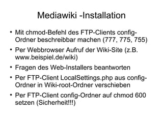 Mediawiki -Installation Mit chmod-Befehl des FTP-Clients config-Ordner beschreibbar machen (777, 775, 755) Per Webbrowser Aufruf der Wiki-Site (z.B. www.beispiel.de/wiki) Fragen des Web-Installers beantworten Per FTP-Client LocalSettings.php aus config-Ordner in Wiki-root-Ordner verschieben Per FTP-Client config-Ordner auf chmod 600 setzen (Sicherheit!!!) 