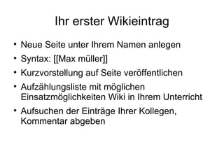 Ihr erster Wikieintrag Neue Seite unter Ihrem Namen anlegen  Syntax: [[Max müller]] Kurzvorstellung auf Seite veröffentlichen Aufzählungsliste mit möglichen Einsatzmöglichkeiten Wiki in Ihrem Unterricht Aufsuchen der Einträge Ihrer Kollegen, Kommentar abgeben 