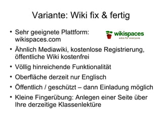Variante: Wiki fix & fertig Sehr geeignete Plattform:  wikispaces.com Ähnlich Mediawiki, kostenlose Registrierung, öffentliche Wiki kostenfrei Völlig hinreichende Funktionalität Oberfläche derzeit nur Englisch Öffentlich / geschützt – dann Einladung möglich Kleine Fingerübung: Anlegen einer Seite über Ihre derzeitige Klassenlektüre 
