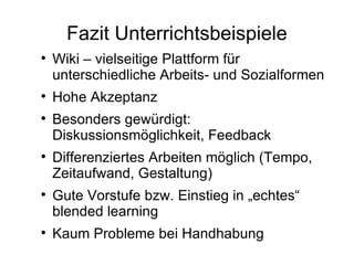 Fazit Unterrichtsbeispiele Wiki – vielseitige Plattform für unterschiedliche Arbeits- und Sozialformen Hohe Akzeptanz Besonders gewürdigt: Diskussionsmöglichkeit, Feedback Differenziertes Arbeiten möglich (Tempo, Zeitaufwand, Gestaltung) Gute Vorstufe bzw. Einstieg in „echtes“ blended learning Kaum Probleme bei Handhabung 