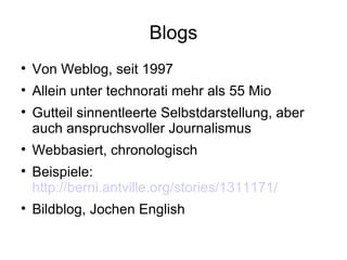 Blogs Von Weblog, seit 1997 Allein unter technorati mehr als 55 Mio Gutteil sinnentleerte Selbstdarstellung, aber auch anspruchsvoller Journalismus Webbasiert, chronologisch Beispiele:  http://berni.antville.org/stories/1311171/ Bildblog, Jochen English 