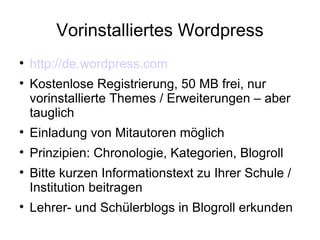 Vorinstalliertes Wordpress http://de.wordpress.com Kostenlose Registrierung, 50 MB frei, nur vorinstallierte Themes / Erweiterungen – aber tauglich Einladung von Mitautoren möglich Prinzipien: Chronologie, Kategorien, Blogroll Bitte kurzen Informationstext zu Ihrer Schule / Institution beitragen Lehrer- und Schülerblogs in Blogroll erkunden 