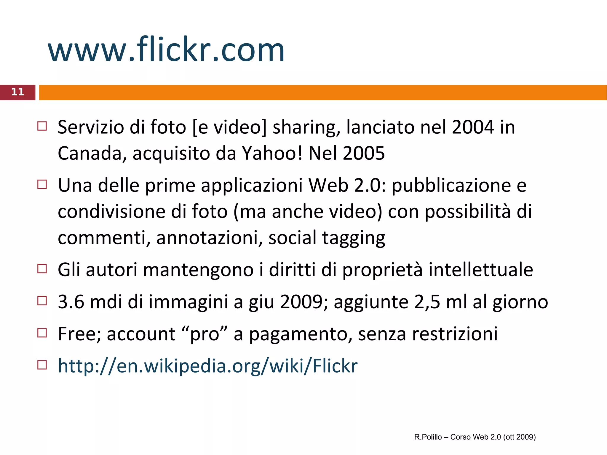 www.flickr.com   Servizio di foto [e video] sharing, lanciato nel 2004 in Canada, acquisito da Yahoo! Nel 2005 Una delle prime applicazioni Web 2.0: pubblicazione e condivisione di foto (ma anche video) con possibilità di commenti, annotazioni, social tagging Gli autori mantengono i diritti di proprietà intellettuale 3.6 mdi di immagini a giu 2009; aggiunte 2,5 ml al giorno Free; account “pro” a pagamento, senza restrizioni http://en.wikipedia.org/wiki/Flickr R.Polillo – Corso Web 2.0 (ott 2009) 