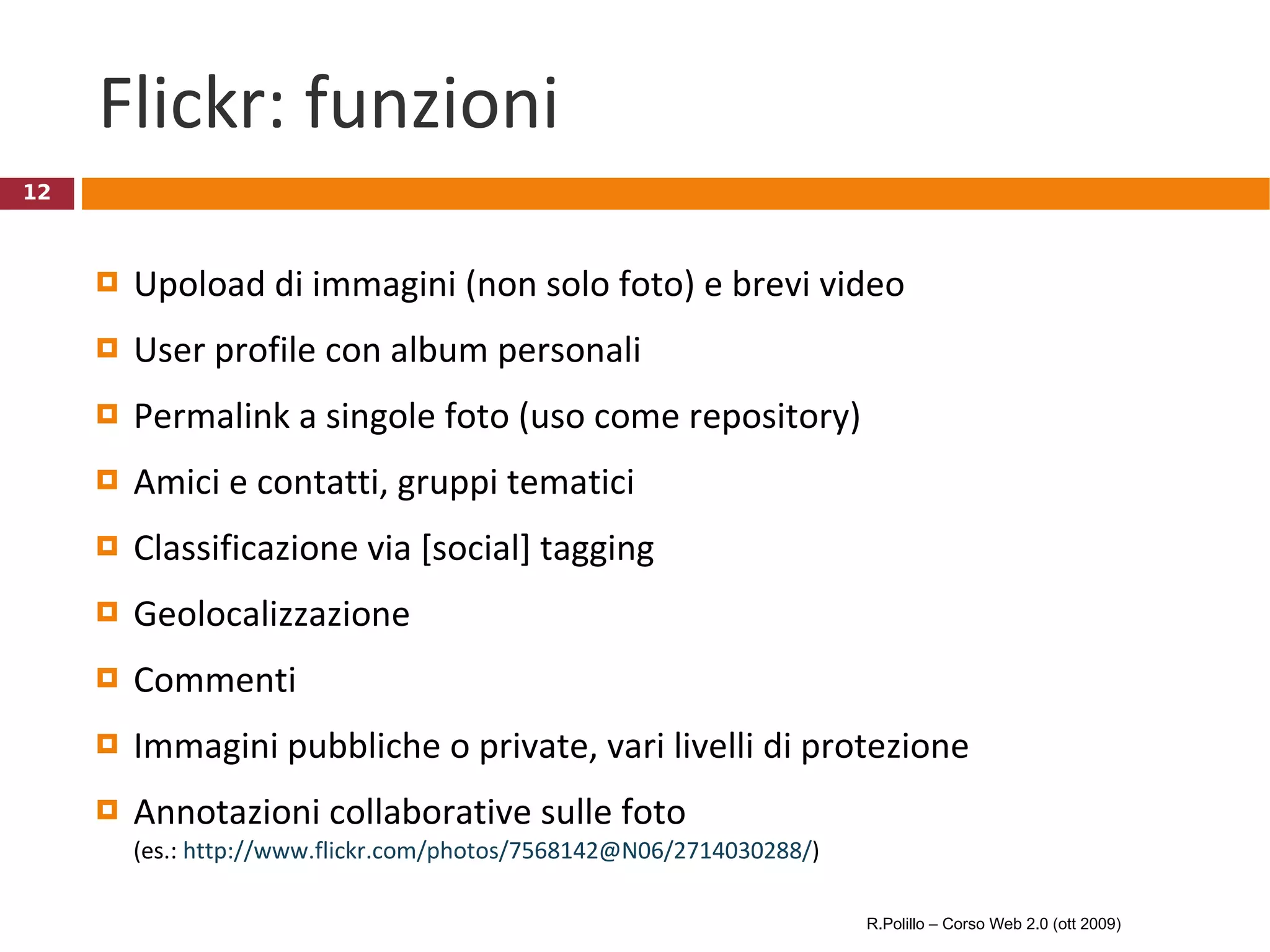 Flickr: funzioni Upoload di immagini (non solo foto) e brevi video User profile con album personali Permalink a singole foto (uso come repository) Amici e contatti, gruppi tematici Classificazione via [social] tagging Geolocalizzazione  Commenti Immagini pubbliche o private, vari livelli di protezione Annotazioni collaborative sulle foto (es.:  http://www.flickr.com/photos/7568142@N06/2714030288/ ) R.Polillo – Corso Web 2.0 (ott 2009) 