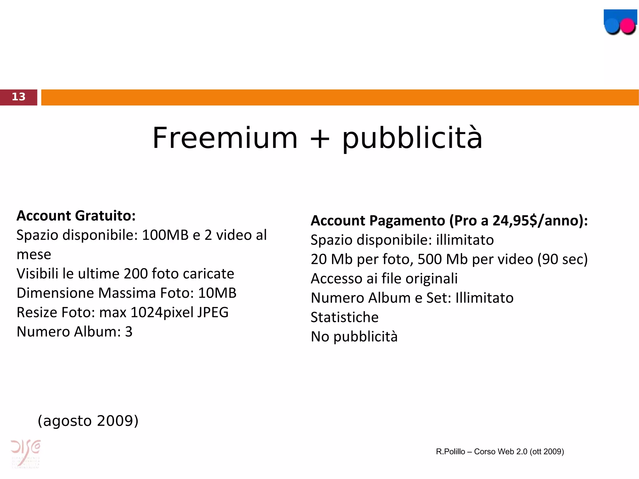 Account Gratuito: Spazio disponibile: 100MB e 2 video al mese Visibili le ultime 200 foto caricate Dimensione Massima Foto: 10MB Resize Foto: max 1024pixel JPEG Numero Album: 3 Account Pagamento (Pro a 24,95$/anno): Spazio disponibile: illimitato 20 Mb per foto, 500 Mb per video (90 sec) Accesso ai file originali Numero Album e Set: Illimitato Statistiche No pubblicità Flickr: Modello di business Freemium + pubblicità (agosto 2009) R.Polillo – Corso Web 2.0 (ott 2009) 