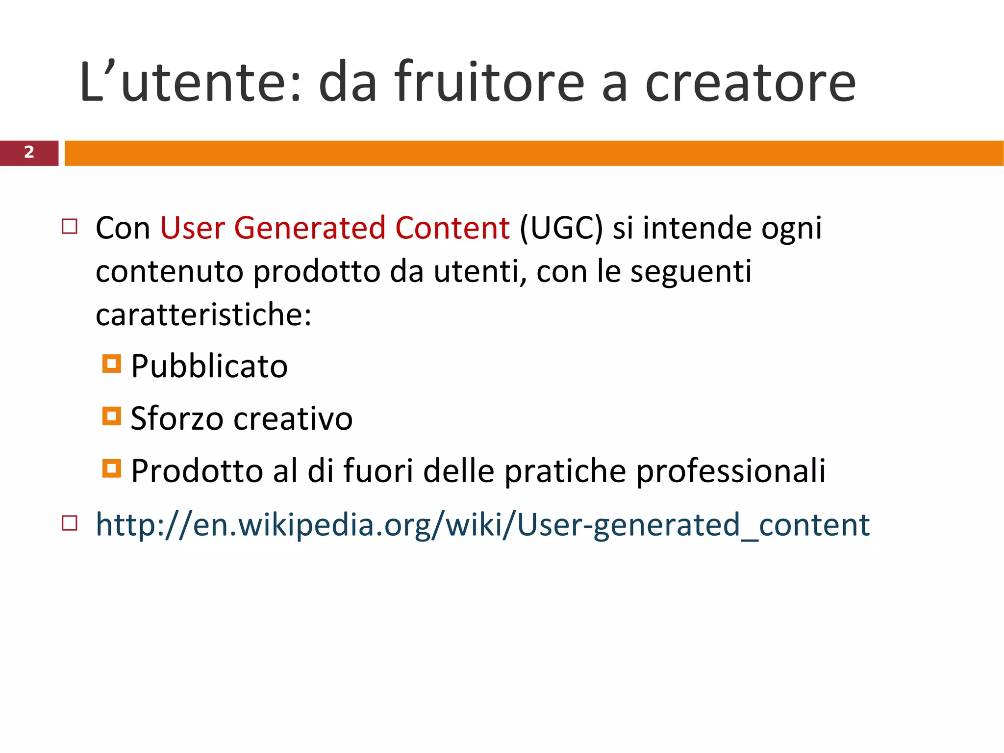 L’utente: da fruitore a creatore Con  User Generated Content  (UGC) si intende ogni contenuto prodotto da utenti, con le seguenti caratteristiche: Pubblicato Sforzo creativo Prodotto al di fuori delle pratiche professionali http://en.wikipedia.org/wiki/User-generated_content 