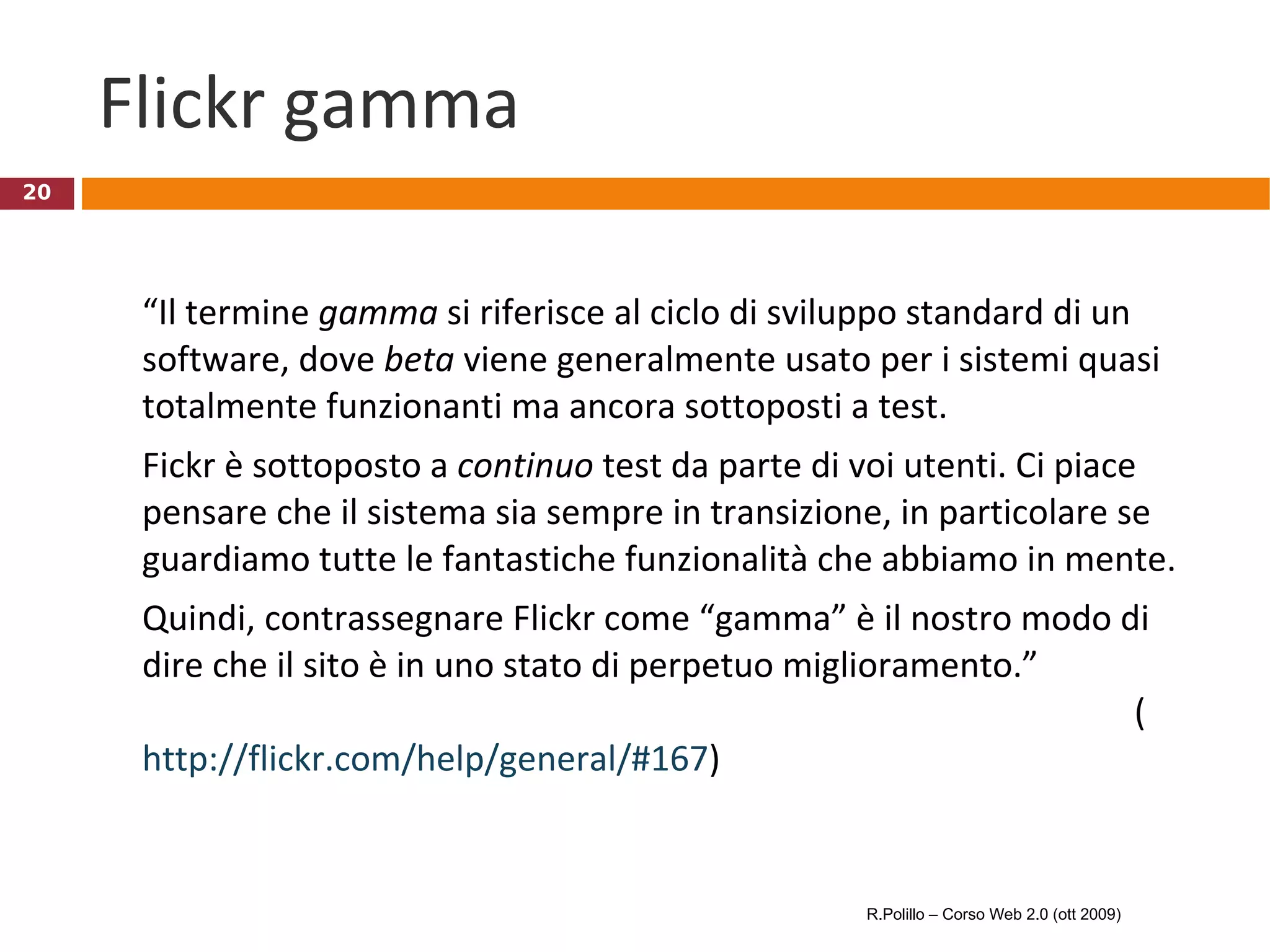 Flickr gamma  “ Il termine  gamma  si riferisce al ciclo di sviluppo standard di un software, dove  beta  viene generalmente usato per i sistemi quasi totalmente funzionanti ma ancora sottoposti a test. Fickr è sottoposto a  continuo  test da parte di voi utenti. Ci piace pensare che il sistema sia sempre in transizione, in particolare se guardiamo tutte le fantastiche funzionalità che abbiamo in mente. Quindi, contrassegnare Flickr come “gamma” è il nostro modo di dire che il sito è in uno stato di perpetuo miglioramento.” ( http://flickr.com/help/general/#167 ) R.Polillo – Corso Web 2.0 (ott 2009) 