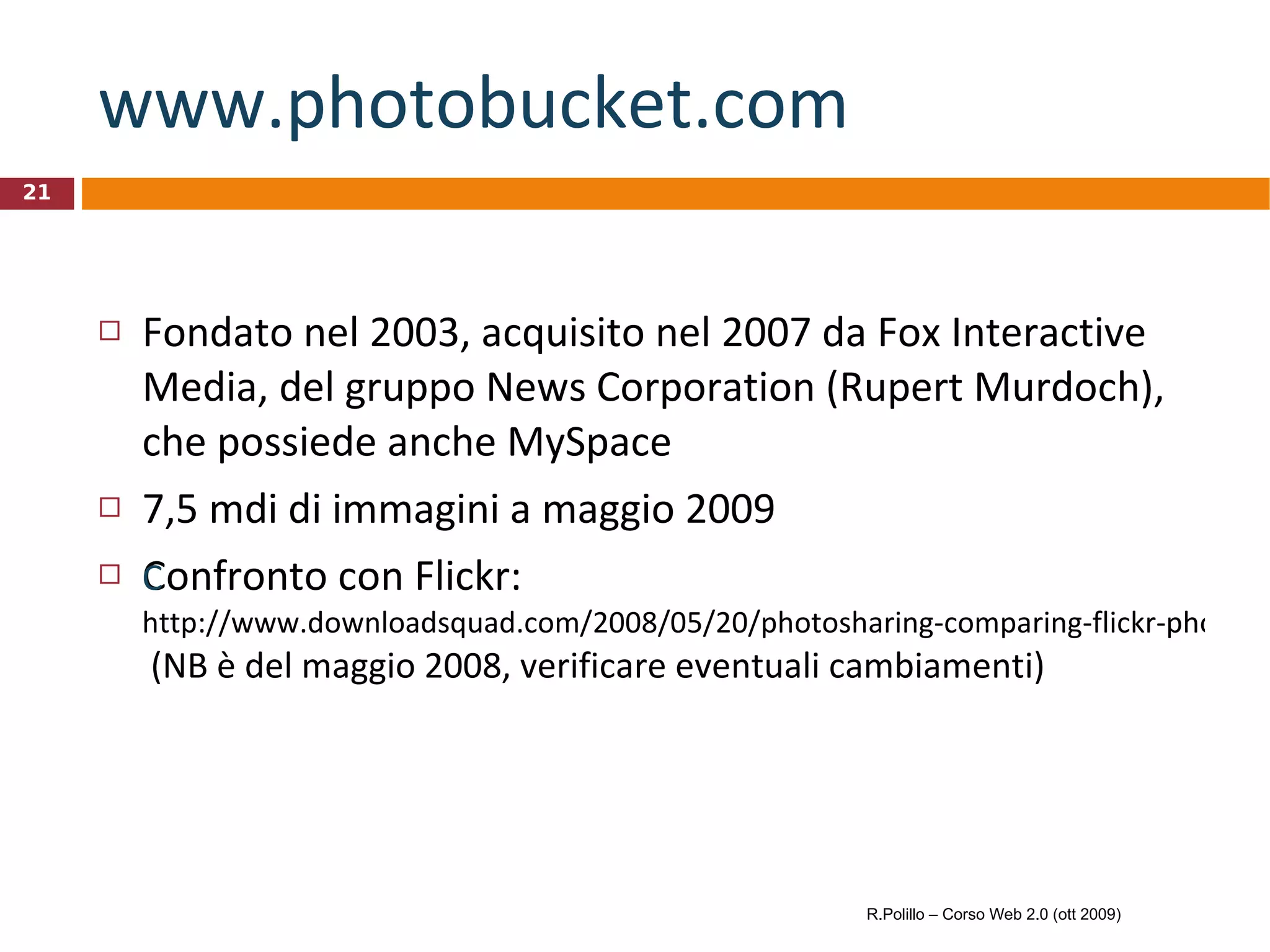 www.photobucket.com   Fondato nel 2003, acquisito nel 2007 da Fox Interactive Media, del gruppo News Corporation (Rupert Murdoch), che possiede anche MySpace 7,5 mdi di immagini a maggio 2009 Confronto con Flickr: 	 http://www.downloadsquad.com/2008/05/20/photosharing-comparing-flickr-photobucket-and-zooomr/  (NB è del maggio 2008, verificare eventuali cambiamenti) R.Polillo – Corso Web 2.0 (ott 2009) 