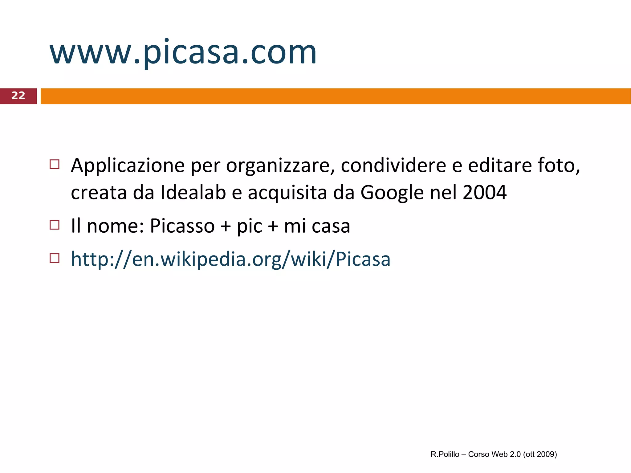 www.picasa.com   Applicazione per organizzare, condividere e editare foto, creata da Idealab e acquisita da Google nel 2004 Il nome: Picasso + pic + mi casa http://en.wikipedia.org/wiki/Picasa R.Polillo – Corso Web 2.0 (ott 2009) 