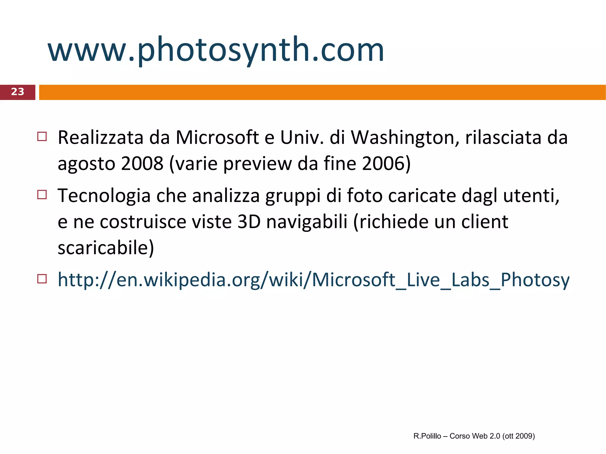 www.photosynth.com   Realizzata da Microsoft e Univ. di Washington, rilasciata da agosto 2008 (varie preview da fine 2006) Tecnologia che analizza gruppi di foto caricate dagl utenti, e ne costruisce viste 3D navigabili (richiede un client scaricabile) http://en.wikipedia.org/wiki/Microsoft_Live_Labs_Photosynth R.Polillo – Corso Web 2.0 (ott 2009) 