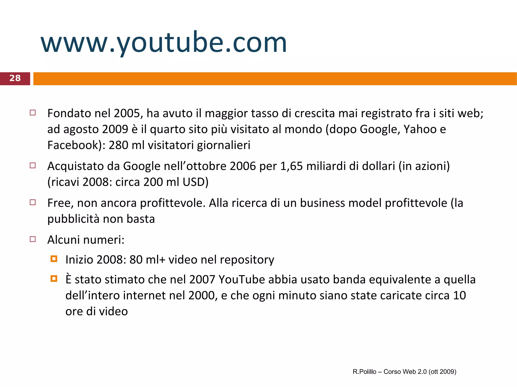 www.youtube.com   Fondato nel 2005, ha avuto il maggior tasso di crescita mai registrato fra i siti web; ad agosto 2009 è il quarto sito più visitato al mondo (dopo Google, Yahoo e Facebook): 280 ml visitatori giornalieri Acquistato da Google nell’ottobre 2006 per 1,65 miliardi di dollari (in azioni) (ricavi 2008: circa 200 ml USD) Free, non ancora profittevole. Alla ricerca di un business model profittevole (la pubblicità non basta Alcuni numeri: Inizio 2008: 80 ml+ video nel repository È stato stimato che nel 2007 YouTube abbia usato banda equivalente a quella dell’intero internet nel 2000, e che ogni minuto siano state caricate circa 10 ore di video R.Polillo – Corso Web 2.0 (ott 2009) 
