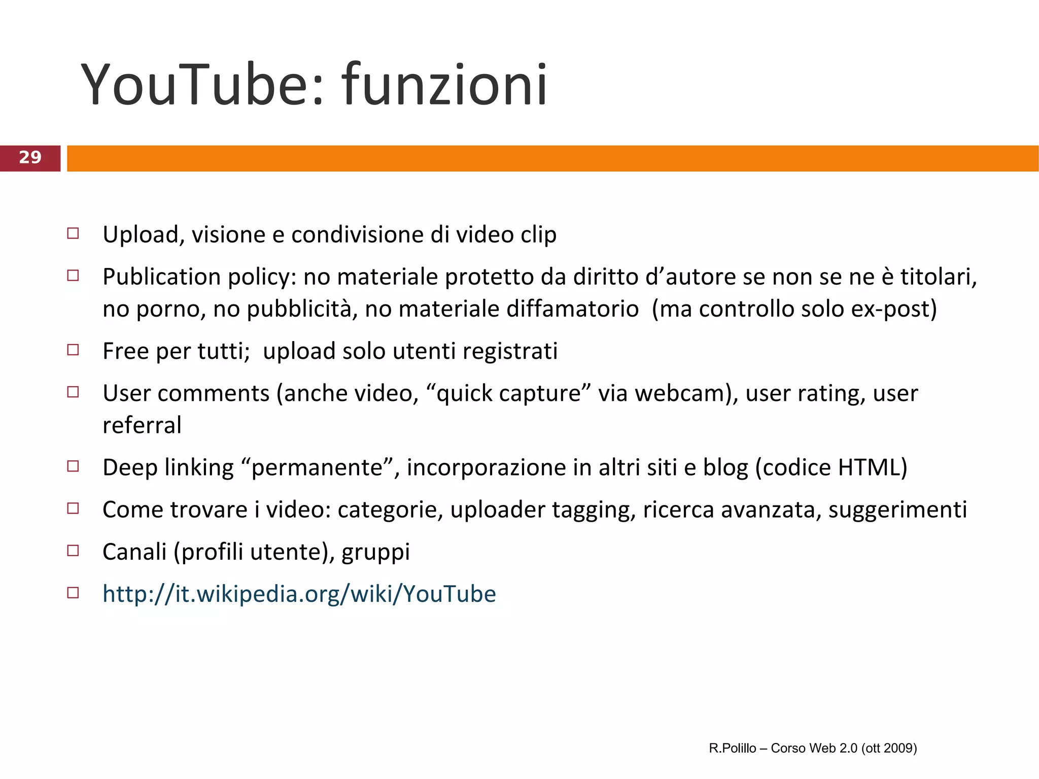 YouTube: funzioni Upload, visione e condivisione di video clip Publication policy: no materiale protetto da diritto d’autore se non se ne è titolari, no porno, no pubblicità, no materiale diffamatorio  (ma controllo solo ex-post) Free per tutti;  upload solo utenti registrati User comments (anche video, “quick capture” via webcam), user rating, user referral  Deep linking “permanente”, incorporazione in altri siti e blog (codice HTML) Come trovare i video: categorie, uploader tagging, ricerca avanzata, suggerimenti Canali (profili utente), gruppi http://it.wikipedia.org/wiki/YouTube R.Polillo – Corso Web 2.0 (ott 2009) 
