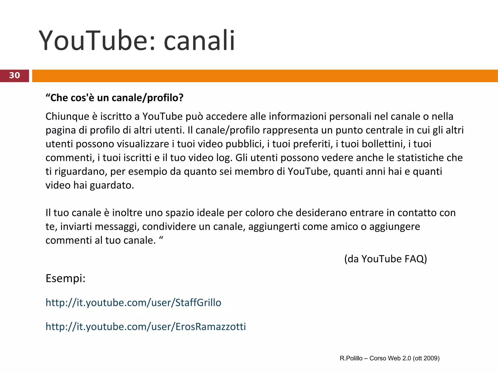 YouTube: canali “ Che cos'è un canale/profilo? Chiunque è iscritto a YouTube può accedere alle informazioni personali nel canale o nella pagina di profilo di altri utenti. Il canale/profilo rappresenta un punto centrale in cui gli altri utenti possono visualizzare i tuoi video pubblici, i tuoi preferiti, i tuoi bollettini, i tuoi commenti, i tuoi iscritti e il tuo video log. Gli utenti possono vedere anche le statistiche che ti riguardano, per esempio da quanto sei membro di YouTube, quanti anni hai e quanti video hai guardato. Il tuo canale è inoltre uno spazio ideale per coloro che desiderano entrare in contatto con te, inviarti messaggi, condividere un canale, aggiungerti come amico o aggiungere commenti al tuo canale. “ (da YouTube FAQ) Esempi: http://it.youtube.com/user/StaffGrillo http://it.youtube.com/user/ErosRamazzotti R.Polillo – Corso Web 2.0 (ott 2009) 