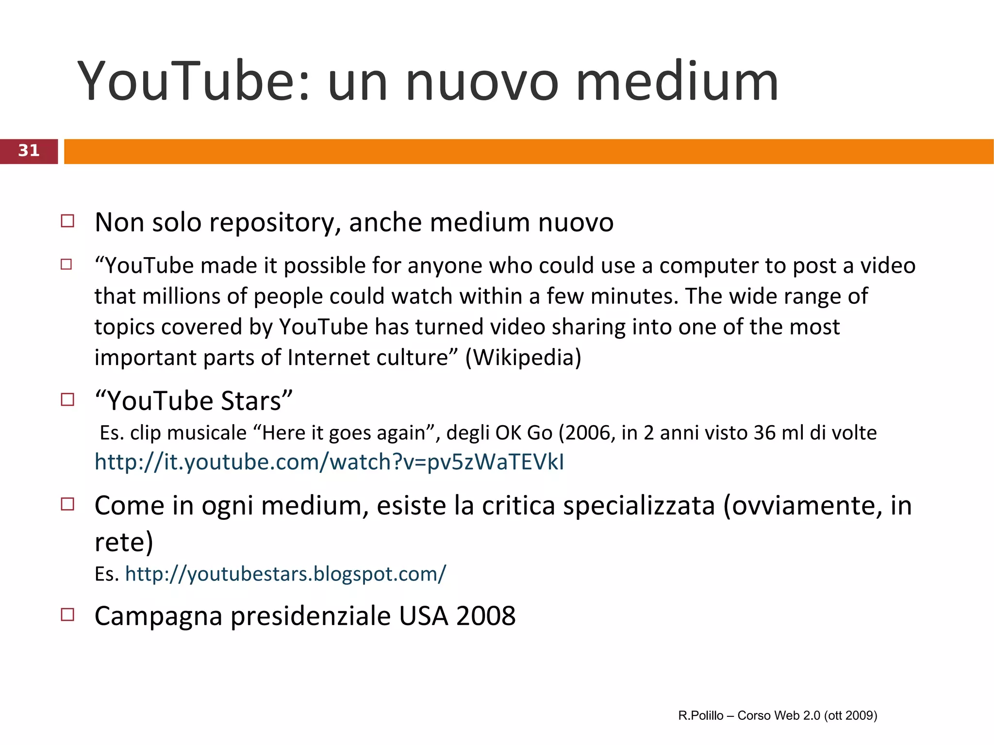 YouTube: un nuovo medium Non solo repository, anche medium nuovo “ YouTube made it possible for anyone who could use a computer to post a video that millions of people could watch within a few minutes. The wide range of topics covered by YouTube has turned video sharing into one of the most important parts of Internet culture” (Wikipedia) “ YouTube Stars”  Es. clip musicale “Here it goes again”, degli OK Go (2006, in 2 anni visto 36 ml di volte  http://it.youtube.com/watch?v=pv5zWaTEVkI Come in ogni medium, esiste la critica specializzata (ovviamente, in rete)  Es.  http://youtubestars.blogspot.com/ Campagna presidenziale USA 2008 R.Polillo – Corso Web 2.0 (ott 2009) 