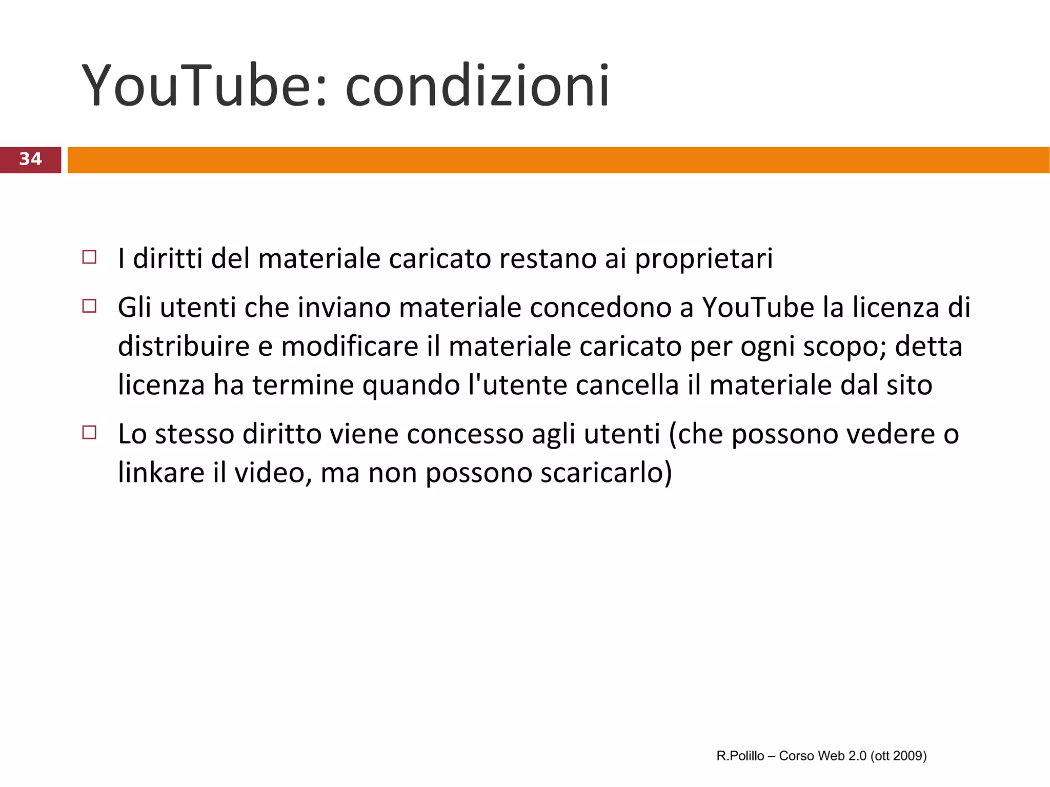 YouTube: condizioni  I diritti del materiale caricato restano ai proprietari Gli utenti che inviano materiale concedono a YouTube la licenza di distribuire e modificare il materiale caricato per ogni scopo; detta licenza ha termine quando l'utente cancella il materiale dal sito Lo stesso diritto viene concesso agli utenti (che possono vedere o linkare il video, ma non possono scaricarlo) R.Polillo – Corso Web 2.0 (ott 2009) 