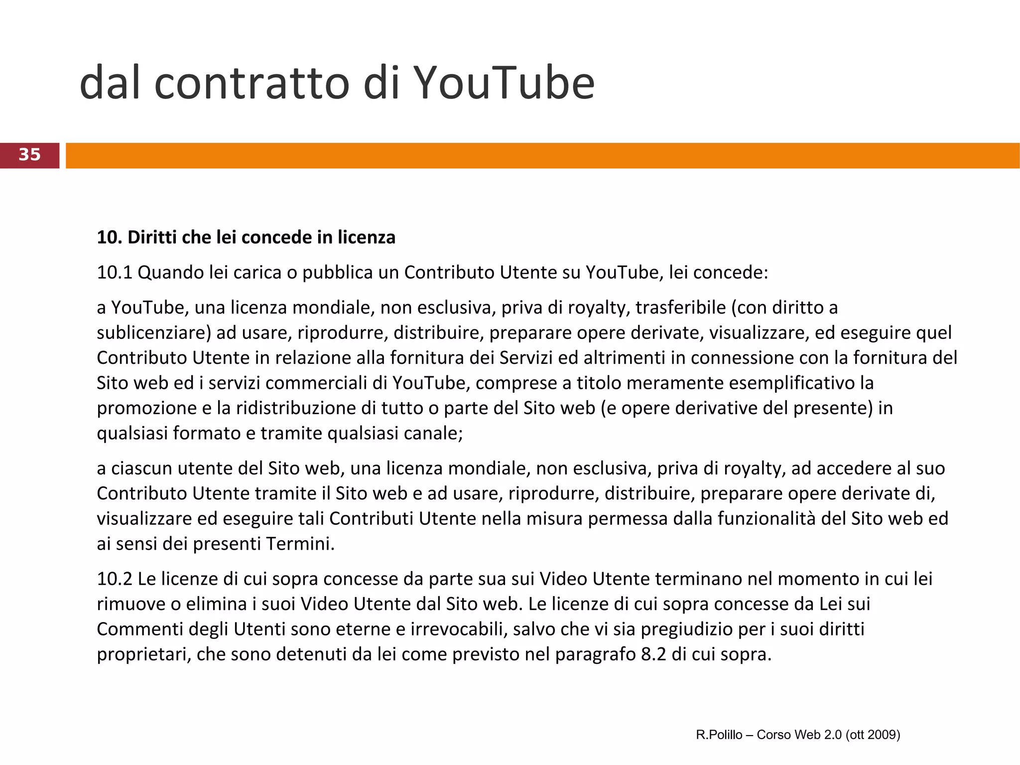 dal contratto di YouTube 10. Diritti che lei concede in licenza 10.1 Quando lei carica o pubblica un Contributo Utente su YouTube, lei concede:  a YouTube, una licenza mondiale, non esclusiva, priva di royalty, trasferibile (con diritto a sublicenziare) ad usare, riprodurre, distribuire, preparare opere derivate, visualizzare, ed eseguire quel Contributo Utente in relazione alla fornitura dei Servizi ed altrimenti in connessione con la fornitura del Sito web ed i servizi commerciali di YouTube, comprese a titolo meramente esemplificativo la promozione e la ridistribuzione di tutto o parte del Sito web (e opere derivative del presente) in qualsiasi formato e tramite qualsiasi canale;  a ciascun utente del Sito web, una licenza mondiale, non esclusiva, priva di royalty, ad accedere al suo Contributo Utente tramite il Sito web e ad usare, riprodurre, distribuire, preparare opere derivate di, visualizzare ed eseguire tali Contributi Utente nella misura permessa dalla funzionalità del Sito web ed ai sensi dei presenti Termini.  10.2 Le licenze di cui sopra concesse da parte sua sui Video Utente terminano nel momento in cui lei rimuove o elimina i suoi Video Utente dal Sito web. Le licenze di cui sopra concesse da Lei sui Commenti degli Utenti sono eterne e irrevocabili, salvo che vi sia pregiudizio per i suoi diritti proprietari, che sono detenuti da lei come previsto nel paragrafo 8.2 di cui sopra. R.Polillo – Corso Web 2.0 (ott 2009) 