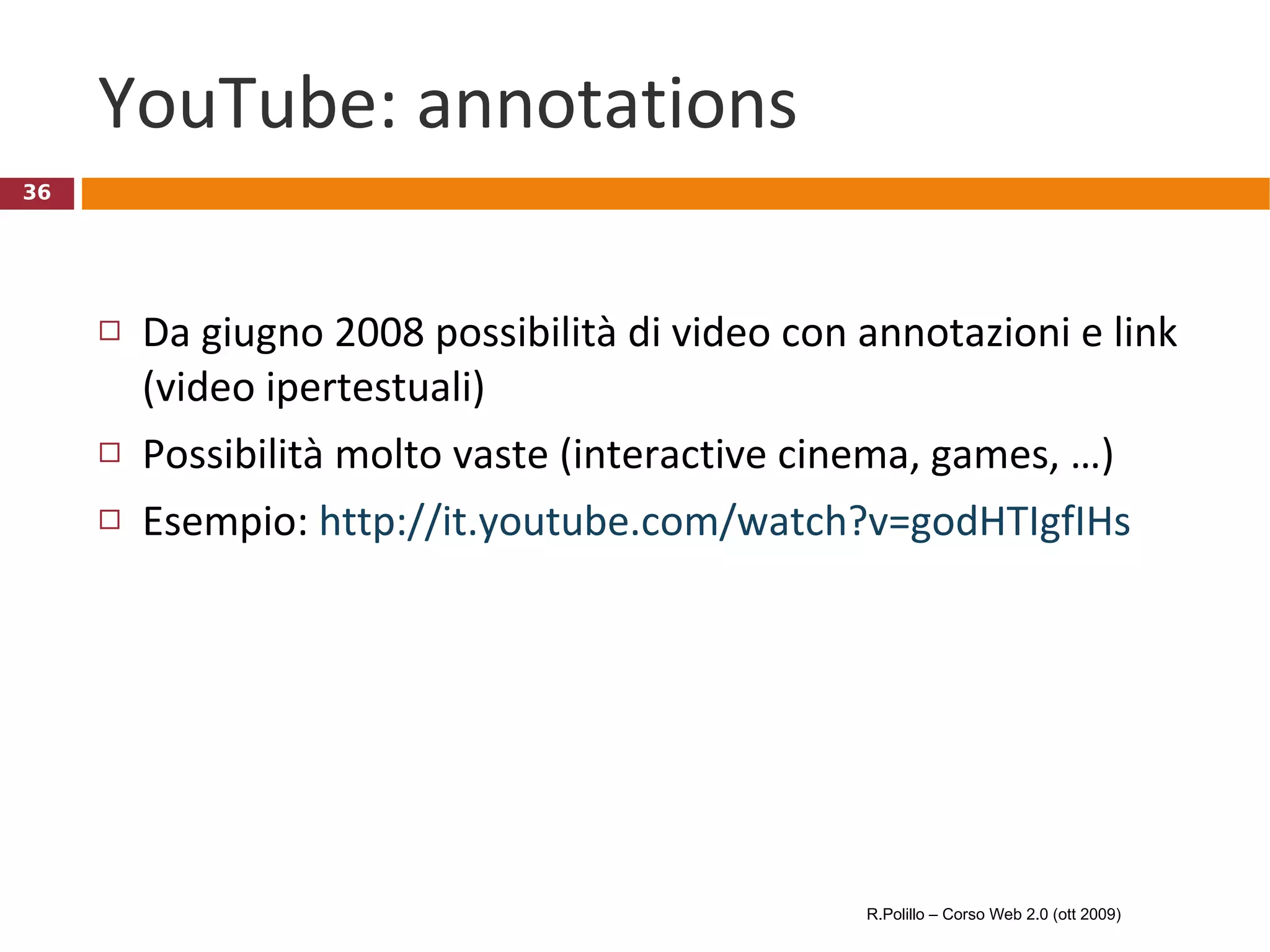 YouTube: annotations Da giugno 2008 possibilità di video con annotazioni e link (video ipertestuali) Possibilità molto vaste (interactive cinema, games, …) Esempio:  http://it.youtube.com/watch?v=godHTIgfIHs   R.Polillo – Corso Web 2.0 (ott 2009) 