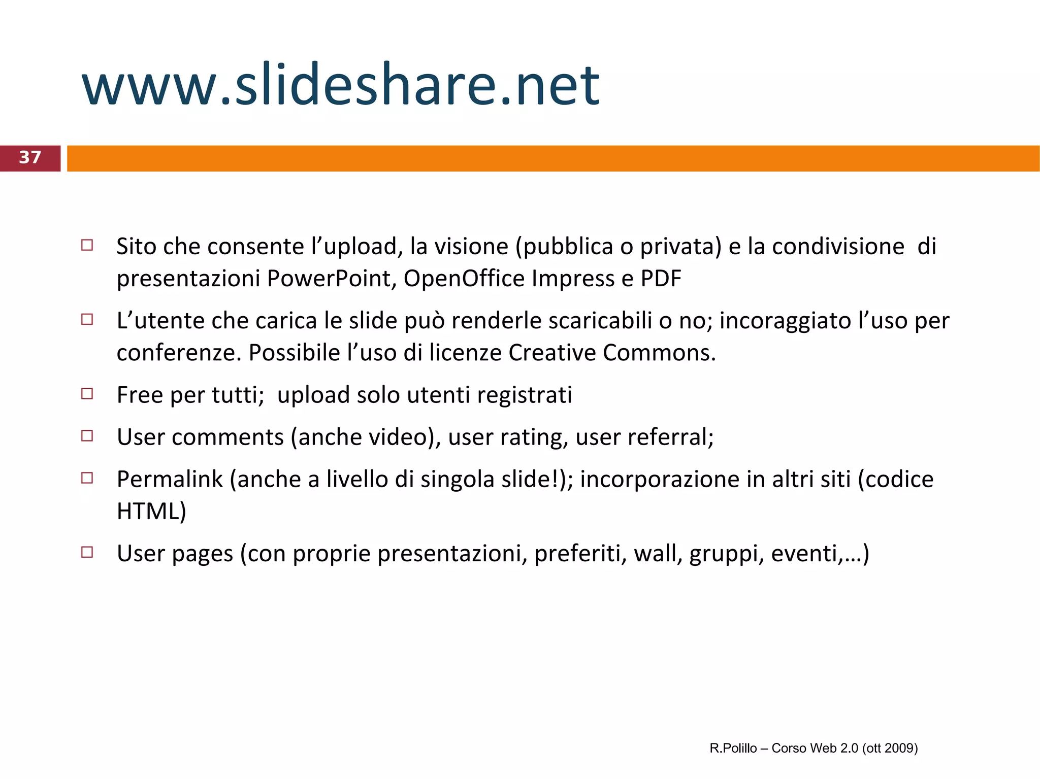 www.slideshare.net Sito che consente l’upload, la visione (pubblica o privata) e la condivisione  di presentazioni PowerPoint, OpenOffice Impress e PDF L’utente che carica le slide può renderle scaricabili o no; incoraggiato l’uso per conferenze. Possibile l’uso di licenze Creative Commons. Free per tutti;  upload solo utenti registrati User comments (anche video), user rating, user referral;  Permalink (anche a livello di singola slide!); incorporazione in altri siti (codice HTML) User pages (con proprie presentazioni, preferiti, wall, gruppi, eventi,…) R.Polillo – Corso Web 2.0 (ott 2009) 