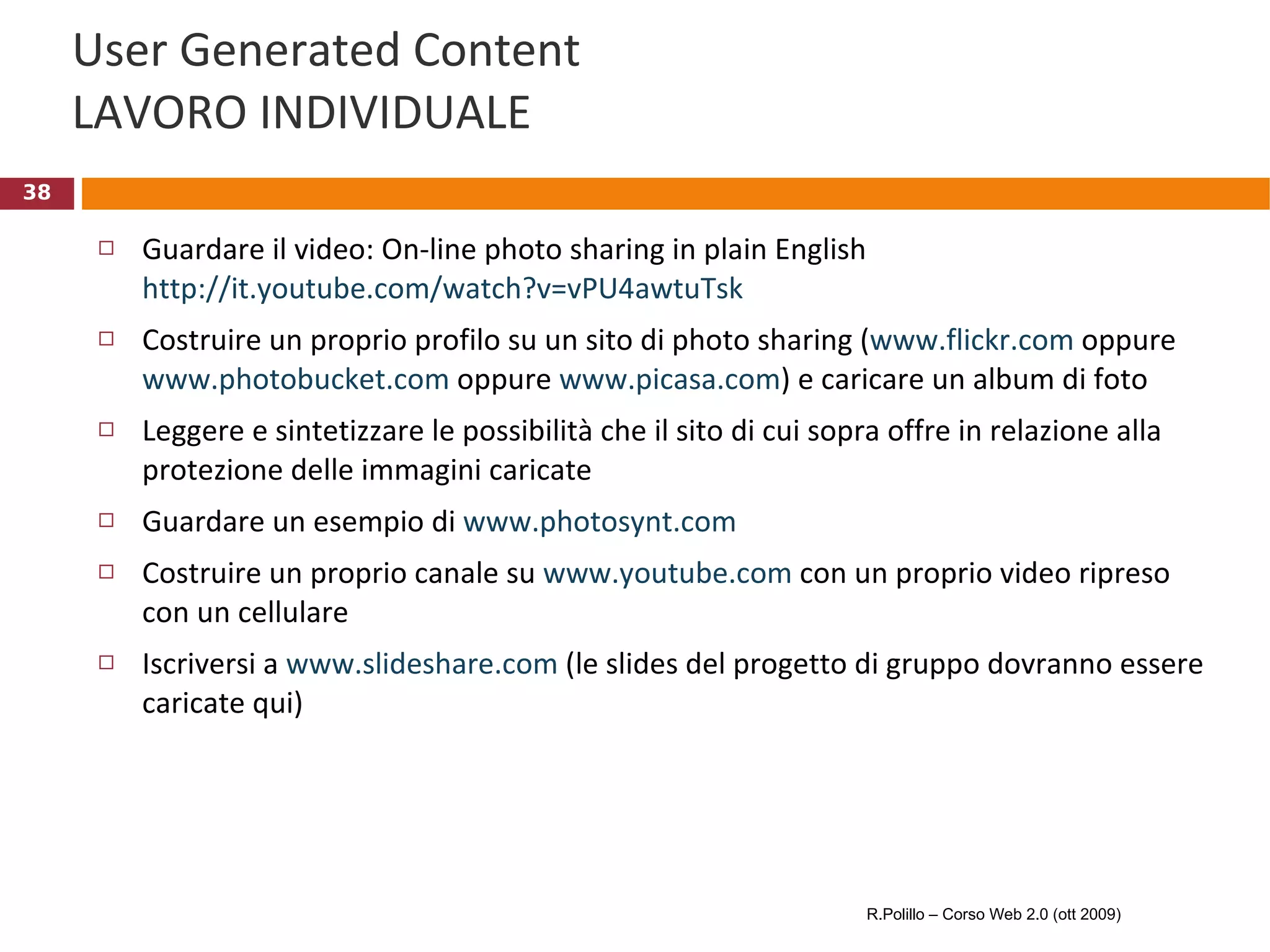 User Generated Content LAVORO INDIVIDUALE Guardare il video: On-line photo sharing in plain English http://it.youtube.com/watch?v=vPU4awtuTsk   Costruire un proprio profilo su un sito di photo sharing ( www.flickr.com  oppure  www.photobucket.com  oppure  www.picasa.com ) e caricare un album di foto Leggere e sintetizzare le possibilità che il sito di cui sopra offre in relazione alla protezione delle immagini caricate Guardare un esempio di  www.photosynt.com   Costruire un proprio canale su  www.youtube.com  con un proprio video ripreso con un cellulare Iscriversi a  www.slideshare.com  (le slides del progetto di gruppo dovranno essere caricate qui) R.Polillo – Corso Web 2.0 (ott 2009) 