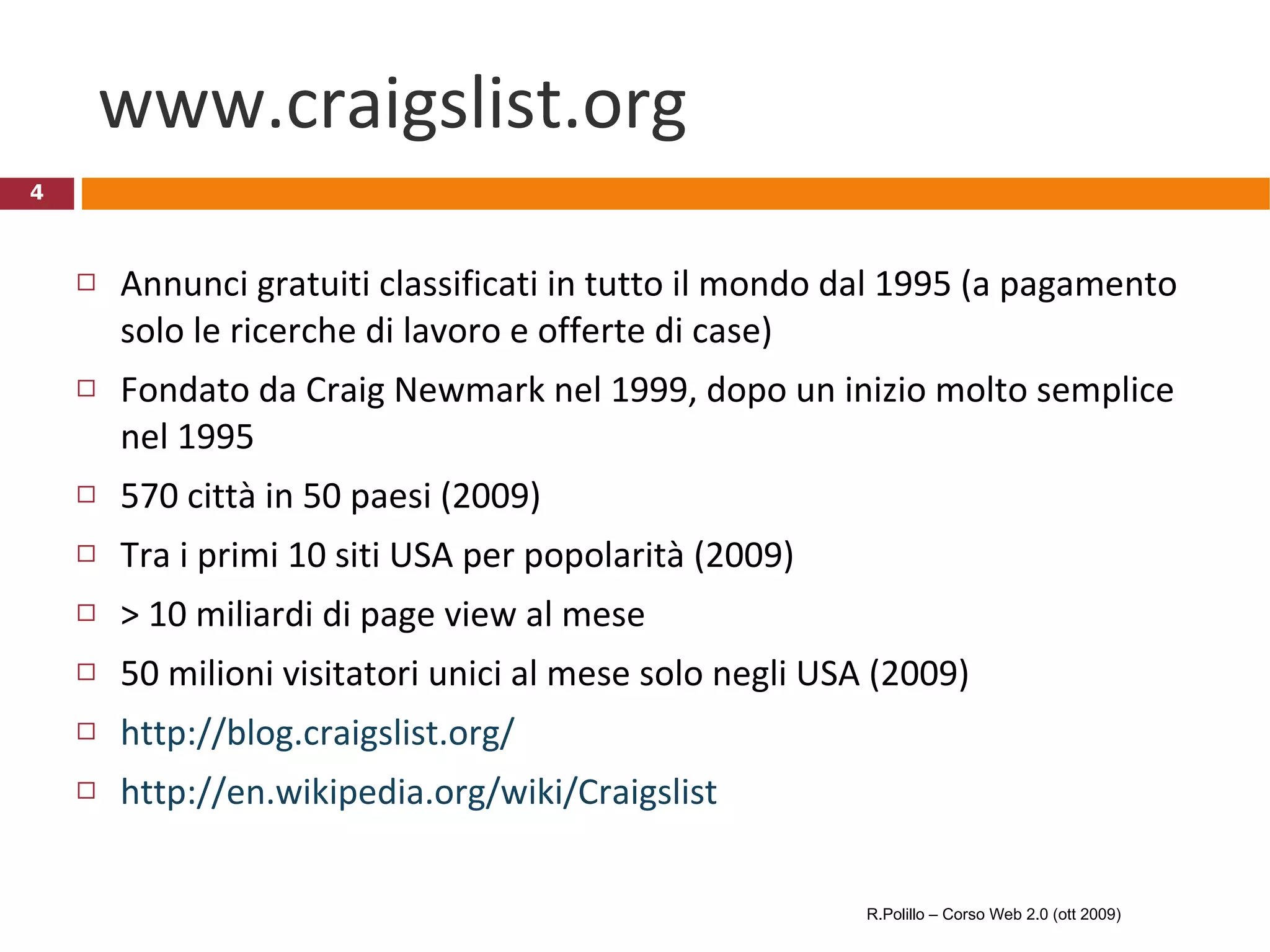 www.craigslist.org Annunci gratuiti classificati in tutto il mondo dal 1995 (a pagamento solo le ricerche di lavoro e offerte di case) Fondato da Craig Newmark nel 1999, dopo un inizio molto semplice nel 1995 570 città in 50 paesi (2009) Tra i primi 10 siti USA per popolarità (2009) > 10 miliardi di page view al mese 50 milioni visitatori unici al mese solo negli USA (2009) http://blog.craigslist.org/ http://en.wikipedia.org/wiki/Craigslist R.Polillo – Corso Web 2.0 (ott 2009) 