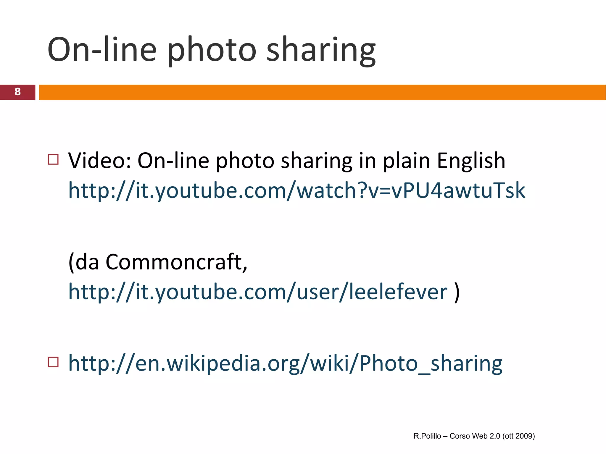 On-line photo sharing Video: On-line photo sharing in plain English http://it.youtube.com/watch?v=vPU4awtuTsk (da Commoncraft,  http://it.youtube.com/user/leelefever  ) http://en.wikipedia.org/wiki/Photo_sharing R.Polillo – Corso Web 2.0 (ott 2009) 