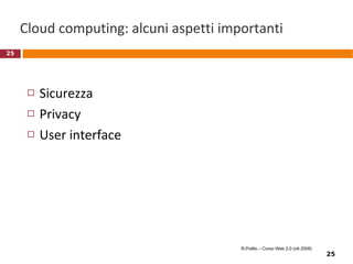 Microsoft Office Live Workspace Accesso dai pacchetti di Office a workspace remoto gestito da Microsoft Possibilità di condivisione di documenti e lavoro cooperativo Possibilità di visione (e alcune funzioni) da browser 2008: versione beta, gratuita http://workspace.officelive.com/ R.Polillo – Corso Web 2.0 (ott 2009) 
