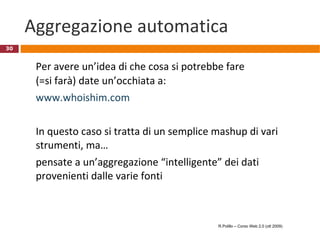 Cloud computing: punti di vista (II) Il punto di vista di Richard Stallman:  "It's just as bad as using a proprietary program. Do your own computing on your own computer with your copy of a freedom-respecting program. If you use a proprietary program or somebody else's web server, you're defenceless. You're putty in the hands of whoever developed that software." http://www.guardian.co.uk/technology/2008/sep/29/cloud.computing.richard.stallman   R.Polillo – Corso Web 2.0 (ott 2009) 