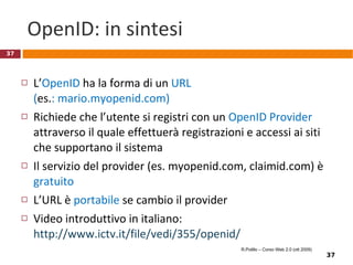 Anonimia Un elemento di base da considerare per la internet privacy è la  identificabilità  dell’utente  L’anonimia totale deve essere permessa? Quando? (Può essere usata a scopi buoni o cattivi)  L’anonimia totale è tecnicamente possibile? Numerose tecniche e modi per superarle Pseudonimi /nickname/a.k.a. False identità http://people.dsv.su.se/~jpalme/society/anonymity.html R.Polillo – Corso Web 2.0 (ott 2009) 
