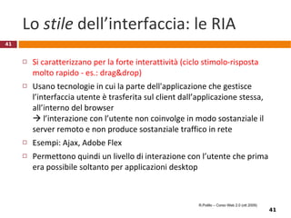 Esempio: Flock (un “social browser”) Basato sul codice di Firefox, si distingue da questo per la capacità di integrarsi con i principali siti di social networking e di blogging, tra i quali Twitter, Facebook, YouTube, WordPress, Blogger, Xanga e del.icio.us.  Permette agli utenti di visualizzare contatti, contenuti e risorse di questi siti in un'apposita barra laterale o orizzontale del browser, e condividere per mezzo di semplici operazioni di drag and drop testi, link, foto, video ed altri contenuti digitali Scaricabile gratuitamente da  http://www.flock.com/ Video recensione (6’) in:  http://it.youtube.com/watch?v=y9Oqj4t586Y   Anche in:  http://online.wsj.com/article/SB121806980256818899.html?mod=2_1571_topbox R.Polillo – Corso Web 2.0 (ott 2009) 