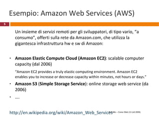 Cloud computing The cloud  (la nuvola) è una metafora per Internet Nel cloud computing le capacità di elaborazione e di storage vengono fornite da provider specializzati, attraverso internet, a una moltitudine di utenti “ Cloud computing è un paradigma di elaborazione in cui risorse dinamicamente scalabili e spesso virtualizzate vengono fornite come servizio attraverso la rete. Non è necessario che gli utenti abbiano conoscenza o competenze sulla infrastruttura tecnologica che li supporta.” (Wikipedia) http://en.wikipedia.org/wiki/Cloud_service R.Polillo – Corso Web 2.0 (ott 2009) 