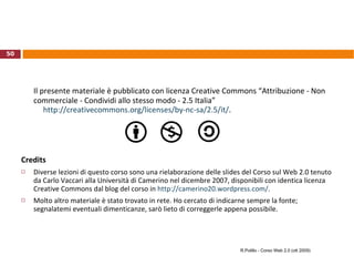 OpenID Meccanismo proposto da Brad Fritzpatrick nel 2005 (ancora in fase di diffusione) Permette agli utenti di accedere a differenti servizi on-line utilizzando una unica  identità digitale  (eliminando la necessità di ricordare userid e password differenti per ogni sito) La tecnologia è non proprietaria e gratuita Nel 2007 costituita la OpenID Foundation “ to help promote, protect and enable the OpenID technologies and community”. Ne fanno parte, fra gli altri, Microsoft, Google, IBM, Yahoo!, Verisign http://openid.net   R.Polillo – Corso Web 2.0 (ott 2009) 