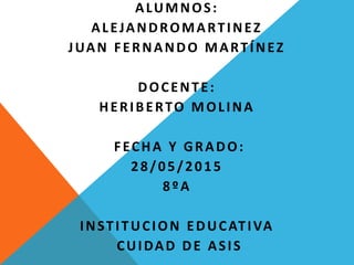 ALUMNOS:
ALEJANDROMARTINEZ
JUAN FERNANDO MARTÍNEZ
DOCENTE:
HERIBERTO MOLINA
FECHA Y GRADO:
28/05/2015
8ºA
INSTITUCION EDUCATIVA
CUIDAD DE ASIS
 