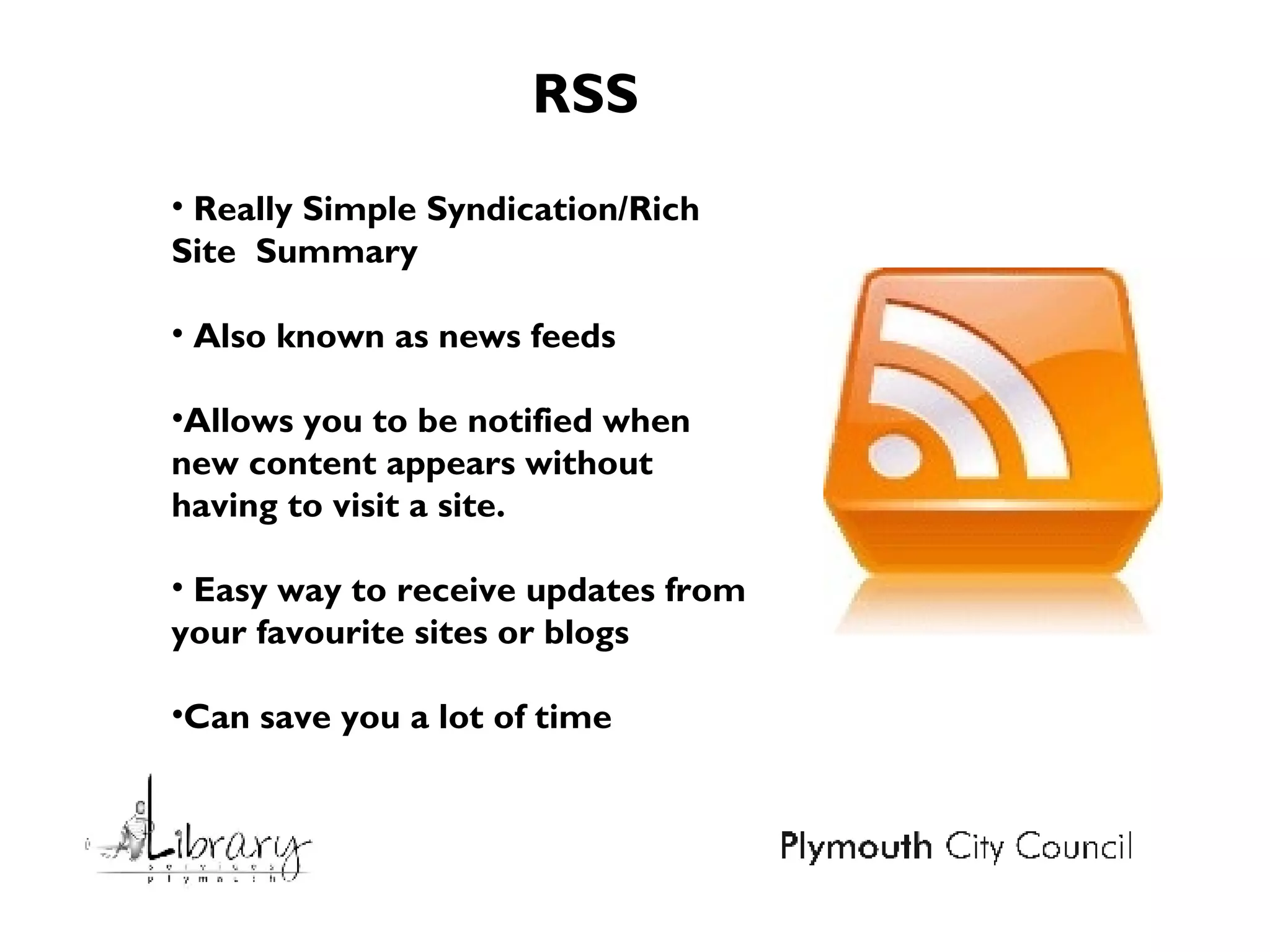 Really Simple Syndication/Rich Site  Summary Also known as news feeds Allows you to be notified when new content appears without having to visit a site. Easy way to receive updates from your favourite sites or blogs Can save you a lot of time RSS 