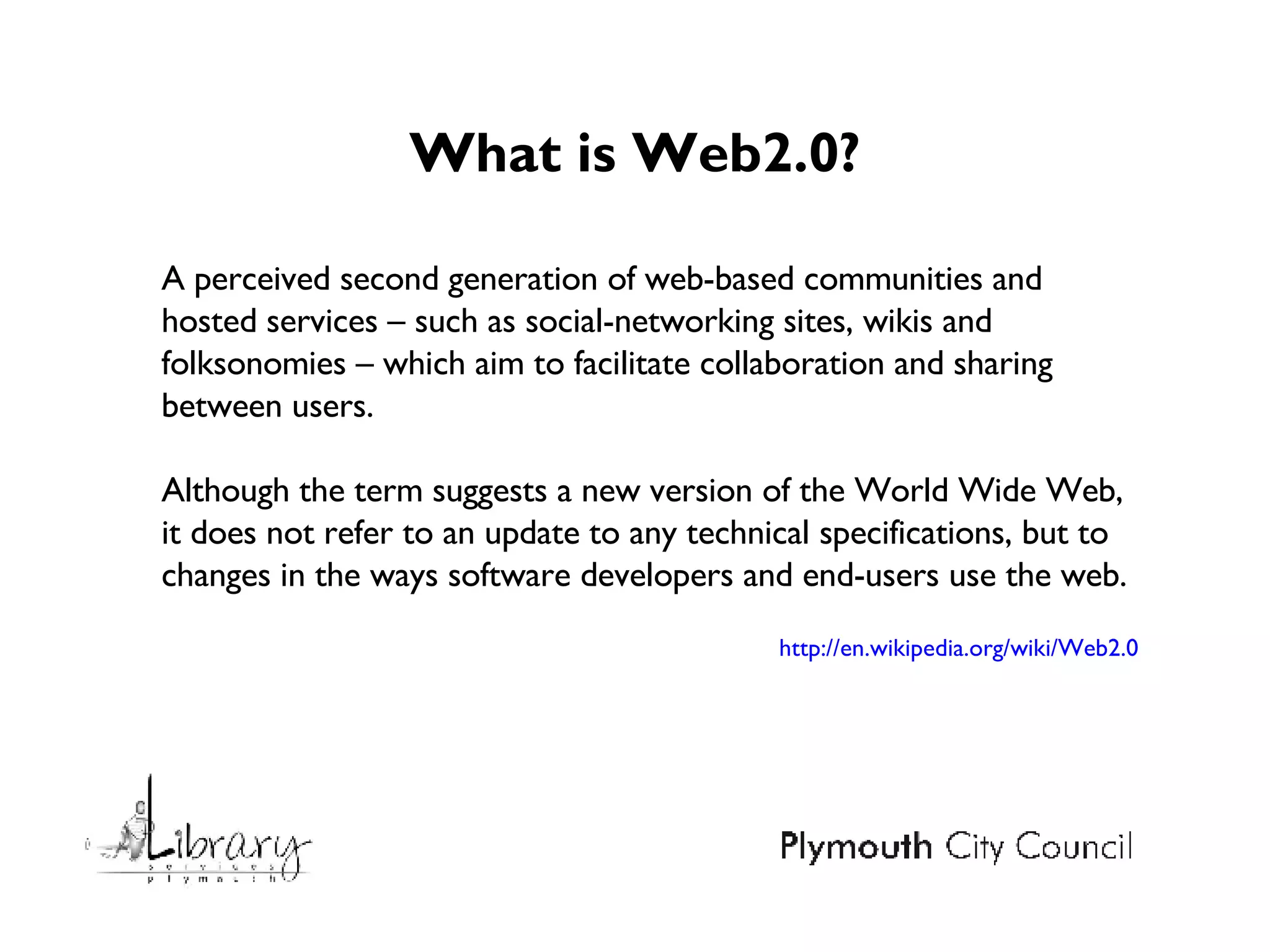 What is Web2.0? A perceived second generation of web-based communities and hosted services – such as social-networking sites, wikis and folksonomies – which aim to facilitate collaboration and sharing between users.  Although the term suggests a new version of the World Wide Web, it does not refer to an update to any technical specifications, but to changes in the ways software developers and end-users use the web. http://en.wikipedia.org/wiki/Web2.0 