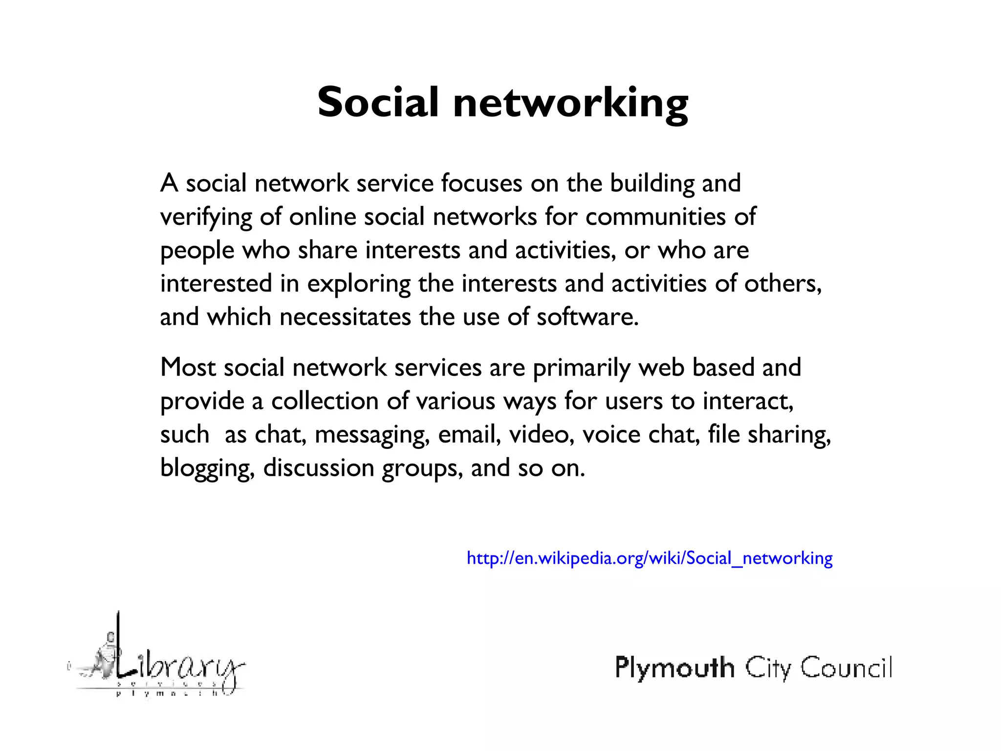 Social networking  A social network service focuses on the building and verifying of online social networks for communities of people who share interests and activities, or who are interested in exploring the interests and activities of others, and which necessitates the use of software. Most social network services are primarily web based and provide a collection of various ways for users to interact, such  as chat, messaging, email, video, voice chat, file sharing, blogging, discussion groups, and so on. http://en.wikipedia.org/wiki/Social_networking 