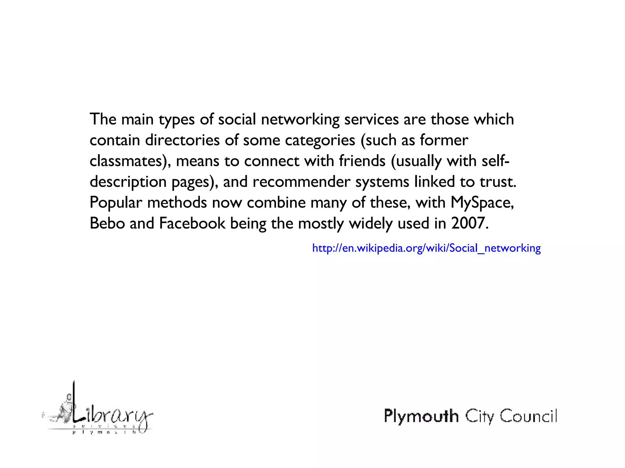 The main types of social networking services are those which contain directories of some categories (such as former classmates), means to connect with friends (usually with self-description pages), and recommender systems linked to trust. Popular methods now combine many of these, with MySpace, Bebo and Facebook being the mostly widely used in 2007. http://en.wikipedia.org/wiki/Social_networking 