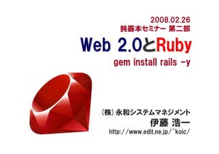 2008.02.26
      鈍器本セミナー 第二部

Web 2.0とRuby
    gem install rails -y




  (株)永和システムマネジメント
                 伊藤 浩一
   http://www.edit.ne.jp/~koic/