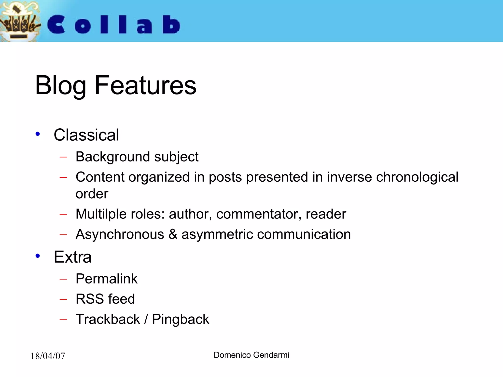 Blog Features Classical Background subject Content organized in posts presented in inverse chronological order Multilple roles: author, commentator, reader Asynchronous & asymmetric communication Extra Permalink  RSS feed Trackback / Pingback 