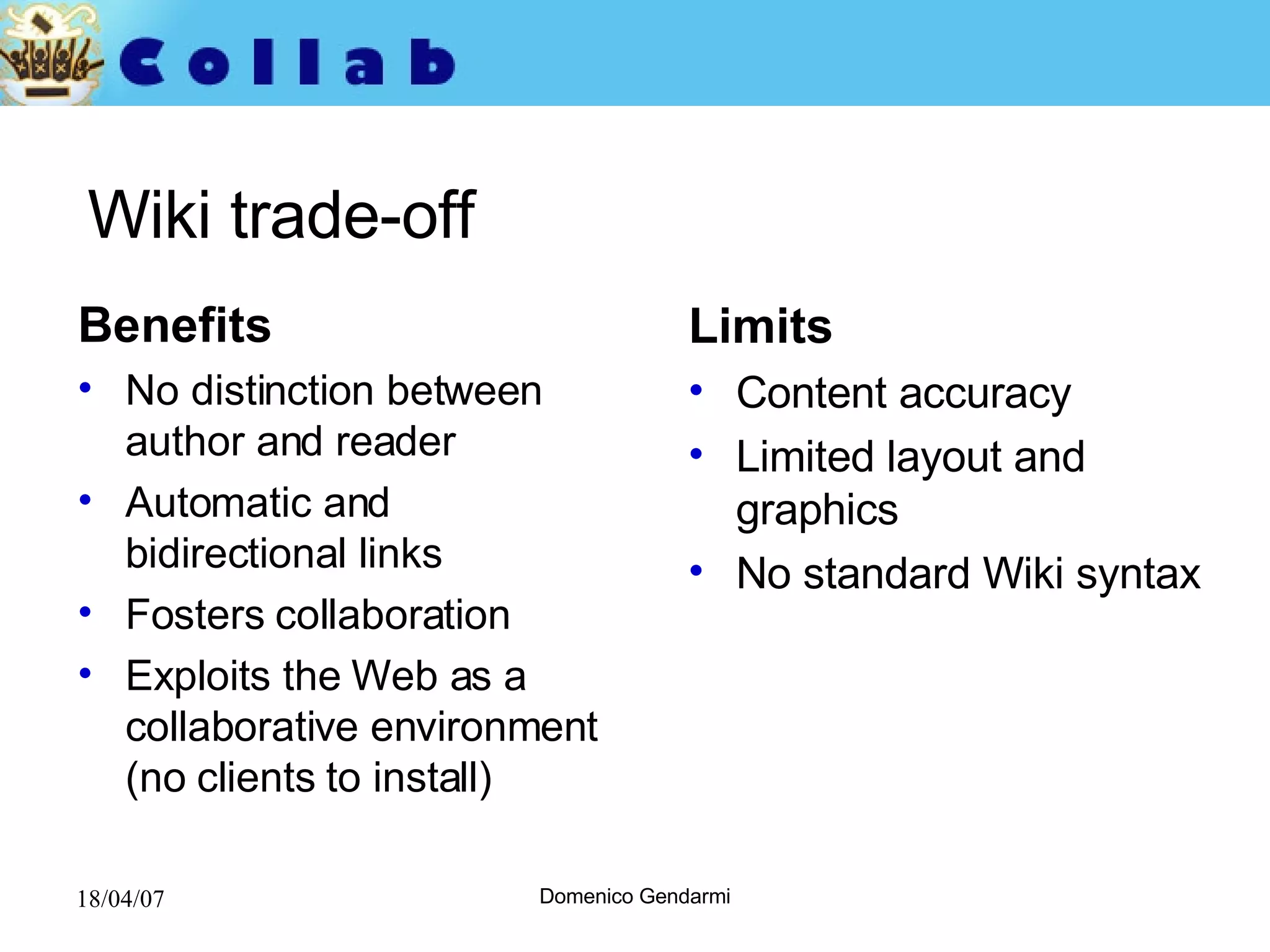 Wiki trade-off Benefits No distinction between author and reader Automatic and bidirectional links Fosters collaboration Exploits the Web as a collaborative environment (no clients to install)  Limits Content accuracy Limited layout and graphics No standard Wiki syntax 