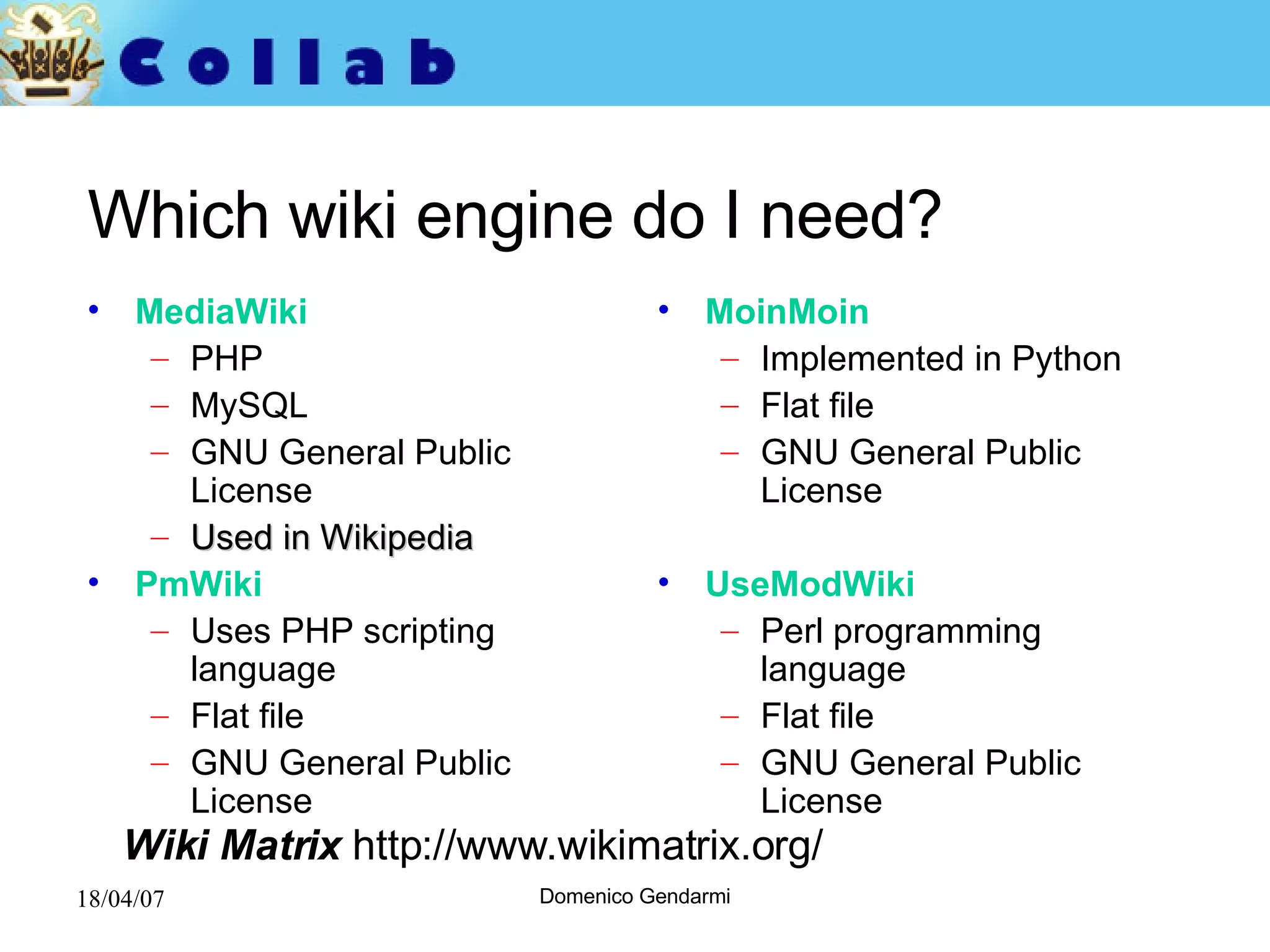 Which wiki engine do I need? MediaWiki PHP  MySQL  GNU General Public License Used in Wikipedia PmWiki   Uses PHP scripting language Flat file GNU General Public License MoinMoin Implemented in Python Flat file  GNU General Public License UseModWiki Perl programming language  Flat file GNU General Public License Wiki Matrix  http://www.wikimatrix.org/  