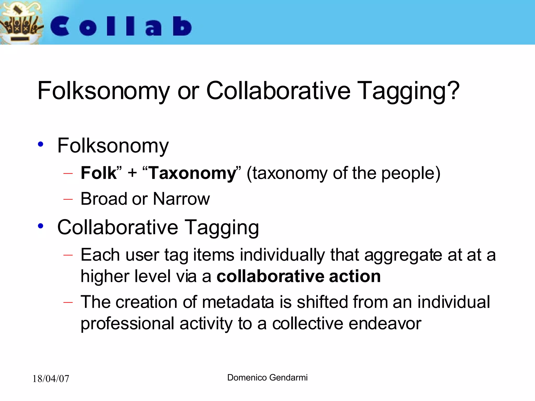 Folksonomy or Collaborative Tagging? Folksonomy Folk ” + “ Taxonomy ” (taxonomy of the people) Broad or Narrow  Collaborative Tagging Each user tag items individually that aggregate at at a higher level via a  collaborative action The creation of metadata is shifted from an individual professional activity to a collective endeavor 