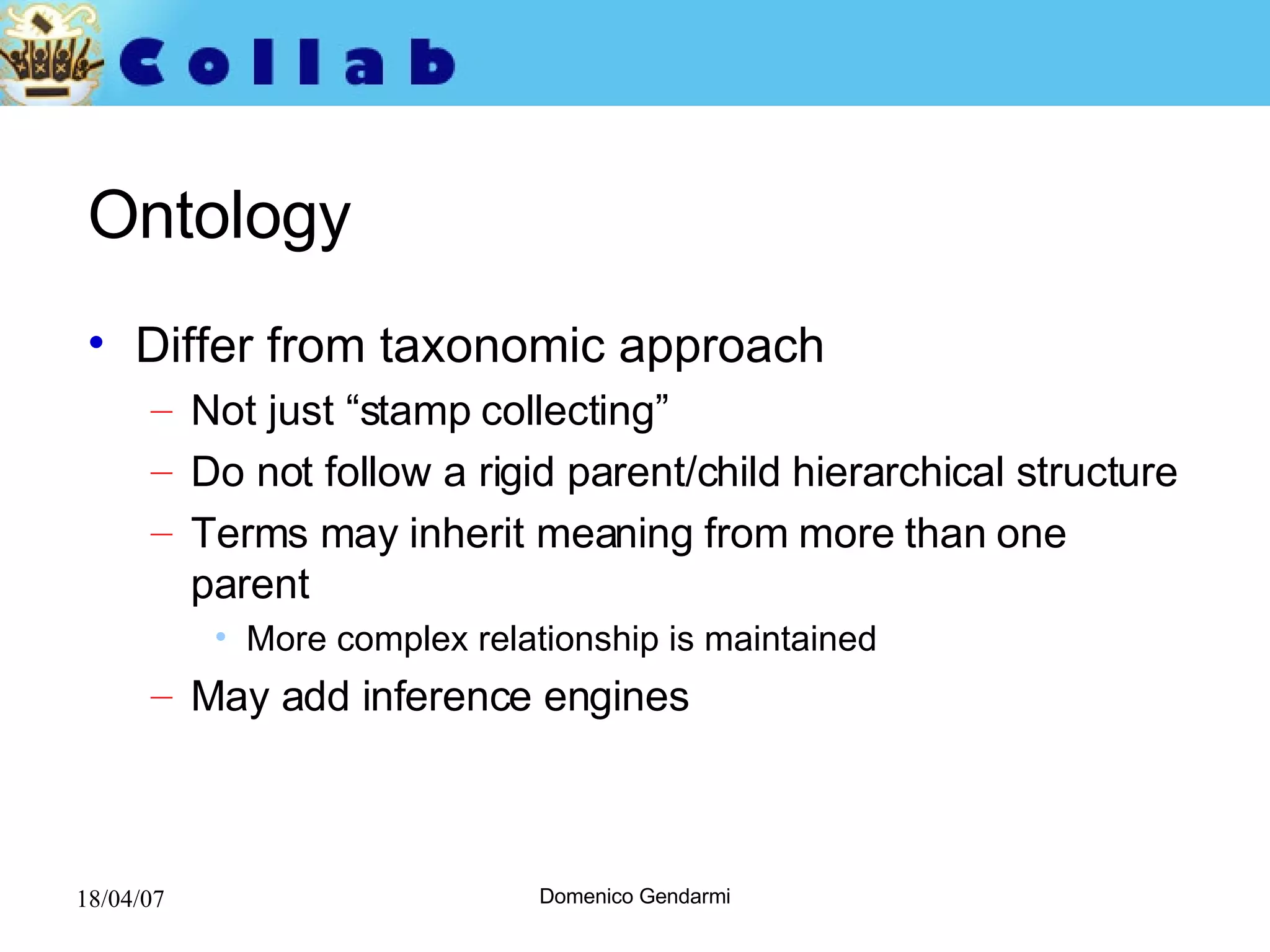 Ontology Differ from taxonomic approach Not just “stamp collecting”  Do not follow a rigid parent/child hierarchical structure Terms may inherit meaning from more than one parent More complex relationship is maintained May add inference engines 