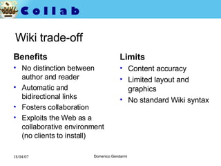 Wiki trade-off Benefits No distinction between author and reader Automatic and bidirectional links Fosters collaboration Exploits the Web as a collaborative environment (no clients to install)  Limits Content accuracy Limited layout and graphics No standard Wiki syntax 