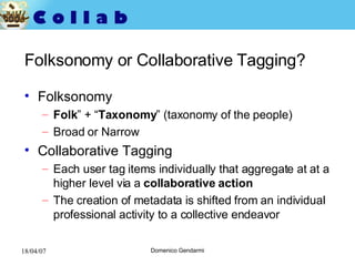 Folksonomy or Collaborative Tagging? Folksonomy Folk ” + “ Taxonomy ” (taxonomy of the people) Broad or Narrow  Collaborative Tagging Each user tag items individually that aggregate at at a higher level via a  collaborative action The creation of metadata is shifted from an individual professional activity to a collective endeavor 