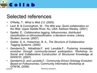 Selected references O'Reilly, T.:  What is Web 2.0 . (2005)   Leuf, B. & Cunningham, W.:  The Wiki way: Quick collaboration on the Web.  Upper Saddle River, NJ, USA: Addison Wesley. (2001) Speller, E.:  Collaborative tagging, folksonomies, distributed classification or ethnoclassification: a literature review . Library Student Journal. (2007) Golder, S. A., Huberman, B. A.,  The Structure of Collaborative Tagging Systems . ( 2005) Gendarmi,D., Abbattista,F. and Lanubile,F.:  Fostering knowledge evolution through community-based participation . Workshop on Social and Collaborative Construction of Structured Knowledge at WWW’07, (2007) Gendarmi,D. and Lanubile,F.:  Community-Driven Ontology Evolution Based on Folksonomies . Community Informatics Workshop at OTM’06, (2006) 