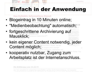 Einfach in der Anwendung Blogeintrag in 10 Minuten online; "Medienbeobachtung" automatisch; fortgeschrittene Archivierung auf Mausklick; kein eigener Content notwendig, jeder Content möglich; kooperativ nutzbar, Zugang zum Arbeitsplatz ist der Internetanschluss.  