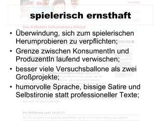 spielerisch ernsthaft Überwindung, sich zum spielerischen Herumprobieren zu verpflichten; Grenze zwischen KonsumentIn und ProduzentIn laufend verwischen; besser viele Versuchsballone als zwei Großprojekte; humorvolle Sprache, bissige Satire und Selbstironie statt professioneller Texte; 